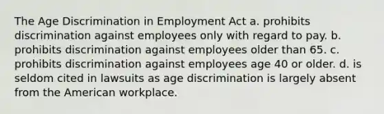 The Age Discrimination in Employment Act a. prohibits discrimination against employees only with regard to pay. b. prohibits discrimination against employees older than 65. c. prohibits discrimination against employees age 40 or older. d. is seldom cited in lawsuits as age discrimination is largely absent from the American workplace.