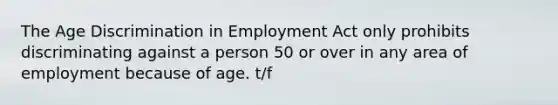 The Age Discrimination in Employment Act only prohibits discriminating against a person 50 or over in any area of employment because of age. t/f