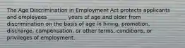 The Age Discrimination in Employment Act protects applicants and employees​ _______ years of age and older from discrimination on the basis of age in​ hiring, promotion,​ discharge, compensation, or other​ terms, conditions, or privileges of employment.