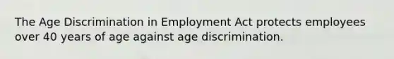 The Age Discrimination in Employment Act protects employees over 40 years of age against age discrimination.