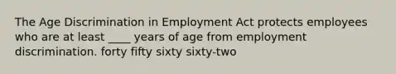 The Age Discrimination in Employment Act protects employees who are at least ____ years of age from employment discrimination. forty fifty sixty sixty-two