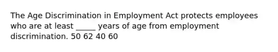 The Age Discrimination in Employment Act protects employees who are at least _____ years of age from employment discrimination. 50 62 40 60