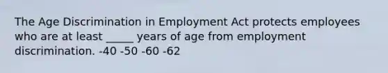 The Age Discrimination in Employment Act protects employees who are at least _____ years of age from employment discrimination. -40 -50 -60 -62