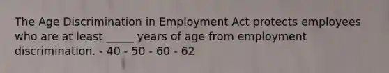 The Age Discrimination in Employment Act protects employees who are at least _____ years of age from employment discrimination. - 40 - 50 - 60 - 62