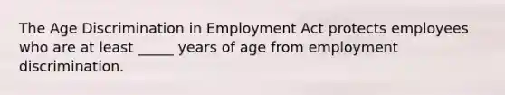 The Age Discrimination in Employment Act protects employees who are at least _____ years of age from employment discrimination.