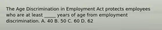 The <a href='https://www.questionai.com/knowledge/kZ72Z0tq53-age-discrimination' class='anchor-knowledge'>age discrimination</a> in Employment Act protects employees who are at least _____ years of age from <a href='https://www.questionai.com/knowledge/kmPZK5L6Mm-employment-discrimination' class='anchor-knowledge'>employment discrimination</a>. A. 40 B. 50 C. 60 D. 62