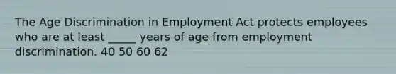 The Age Discrimination in Employment Act protects employees who are at least _____ years of age from employment discrimination. 40 50 60 62