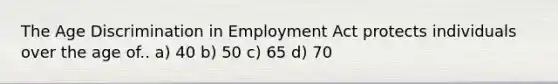 The Age Discrimination in Employment Act protects individuals over the age of.. a) 40 b) 50 c) 65 d) 70