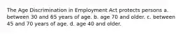 The Age Discrimination in Employment Act protects persons a. between 30 and 65 years of age. b. age 70 and older. c. between 45 and 70 years of age. d. age 40 and older.