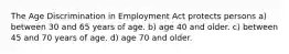 The Age Discrimination in Employment Act protects persons a) between 30 and 65 years of age. b) age 40 and older. c) between 45 and 70 years of age. d) age 70 and older.