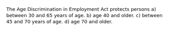 The Age Discrimination in Employment Act protects persons a) between 30 and 65 years of age. b) age 40 and older. c) between 45 and 70 years of age. d) age 70 and older.