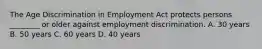 The Age Discrimination in Employment Act protects persons​ ________ or older against employment discrimination. A. 30 years B. 50 years C. 60 years D. 40 years