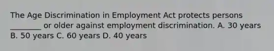 The Age Discrimination in Employment Act protects persons​ ________ or older against employment discrimination. A. 30 years B. 50 years C. 60 years D. 40 years