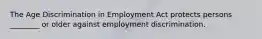 The Age Discrimination in Employment Act protects persons ________ or older against employment discrimination.