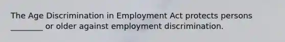 The Age Discrimination in Employment Act protects persons ________ or older against employment discrimination.