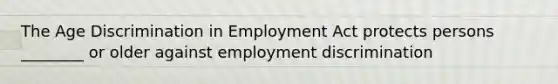 The Age Discrimination in Employment Act protects persons ________ or older against employment discrimination