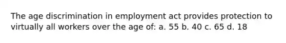 The age discrimination in employment act provides protection to virtually all workers over the age of: a. 55 b. 40 c. 65 d. 18