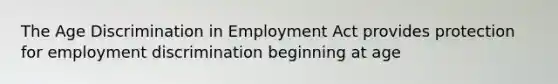 The Age Discrimination in Employment Act provides protection for employment discrimination beginning at age