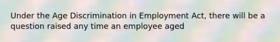 Under the Age Discrimination in Employment Act, there will be a question raised any time an employee aged