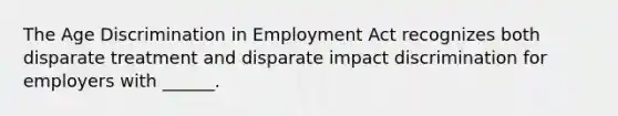 The Age Discrimination in Employment Act recognizes both disparate treatment and disparate impact discrimination for employers with ______.