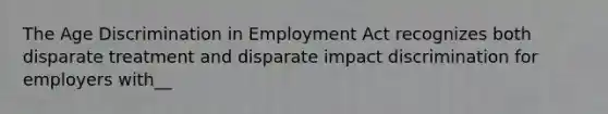 The Age Discrimination in Employment Act recognizes both disparate treatment and disparate impact discrimination for employers with__