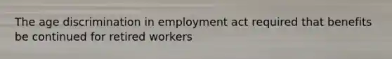 The age discrimination in employment act required that benefits be continued for retired workers