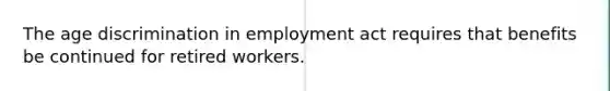 The age discrimination in employment act requires that benefits be continued for retired workers.