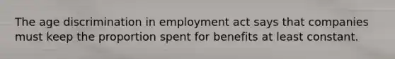 The age discrimination in employment act says that companies must keep the proportion spent for benefits at least constant.