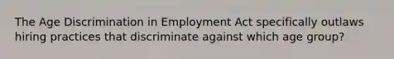 The Age Discrimination in Employment Act specifically outlaws hiring practices that discriminate against which age group?