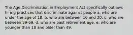 The Age Discrimination in Employment Act specifically outlaws hiring practices that discriminate against people a. who are under the age of 18. b. who are between 16 and 20. c. who are between 39-69. d. who are past retirement age. e. who are younger than 18 and older than 49.