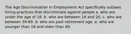 The Age Discrimination in Employment Act specifically outlaws hiring practices that discriminate against people a. who are under the age of 18. b. who are between 16 and 20. c. who are between 39-69. d. who are past retirement age. e. who are younger than 18 and older than 49.