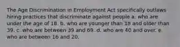 The Age Discrimination in Employment Act specifically outlaws hiring practices that discriminate against people a. who are under the age of 18. b. who are younger than 18 and older than 39. c. who are between 39 and 69. d. who are 40 and over. e. who are between 16 and 20.