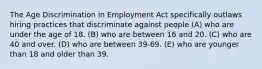 The Age Discrimination in Employment Act specifically outlaws hiring practices that discriminate against people (A) who are under the age of 18. (B) who are between 16 and 20. (C) who are 40 and over. (D) who are between 39-69. (E) who are younger than 18 and older than 39.