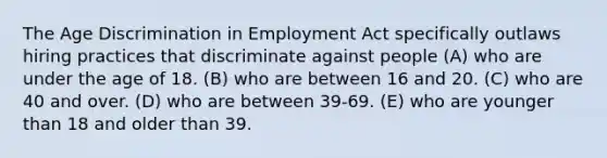 The Age Discrimination in Employment Act specifically outlaws hiring practices that discriminate against people (A) who are under the age of 18. (B) who are between 16 and 20. (C) who are 40 and over. (D) who are between 39-69. (E) who are younger than 18 and older than 39.