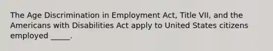 The Age Discrimination in Employment Act, Title VII, and the Americans with Disabilities Act apply to United States citizens employed _____.