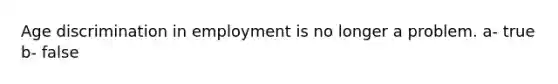 Age discrimination in employment is no longer a problem. a- true b- false