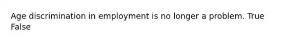 Age discrimination in employment is no longer a problem. True False