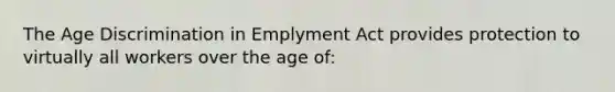 The Age Discrimination in Emplyment Act provides protection to virtually all workers over the age of: