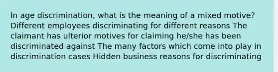 In age discrimination, what is the meaning of a mixed motive? Different employees discriminating for different reasons The claimant has ulterior motives for claiming he/she has been discriminated against The many factors which come into play in discrimination cases Hidden business reasons for discriminating