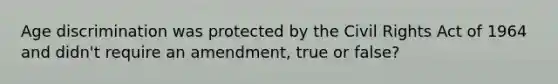 Age discrimination was protected by the Civil Rights Act of 1964 and didn't require an amendment, true or false?