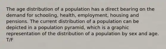 The age distribution of a population has a direct bearing on the demand for schooling, health, employment, housing and pensions. The current distribution of a population can be depicted in a population pyramid, which is a graphic representation of the distribution of a population by sex and age. T/F