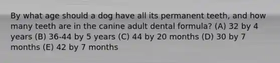 By what age should a dog have all its permanent teeth, and how many teeth are in the canine adult dental formula? (A) 32 by 4 years (B) 36-44 by 5 years (C) 44 by 20 months (D) 30 by 7 months (E) 42 by 7 months