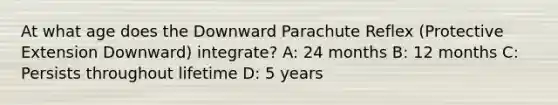 At what age does the Downward Parachute Reflex (Protective Extension Downward) integrate? A: 24 months B: 12 months C: Persists throughout lifetime D: 5 years