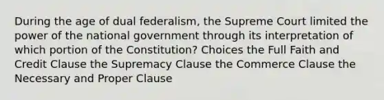 During the age of dual federalism, the Supreme Court limited the power of the national government through its interpretation of which portion of the Constitution? Choices the Full Faith and Credit Clause the Supremacy Clause the Commerce Clause the Necessary and Proper Clause