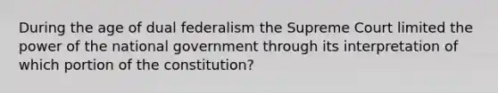 During the age of dual federalism the Supreme Court limited the power of the national government through its interpretation of which portion of the constitution?