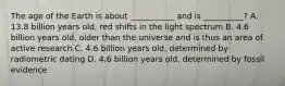 The age of the Earth is about ___________ and is __________? A. 13.8 billion years old, red shifts in the light spectrum B. 4.6 billion years old, older than the universe and is thus an area of active research C. 4.6 billion years old, determined by radiometric dating D. 4.6 billion years old, determined by fossil evidence