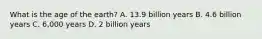 What is the age of the earth? A. 13.9 billion years B. 4.6 billion years C. 6,000 years D. 2 billion years