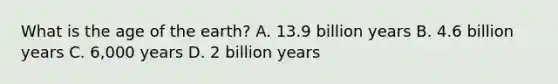 What is the age of the earth? A. 13.9 billion years B. 4.6 billion years C. 6,000 years D. 2 billion years