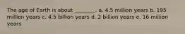 The age of Earth is about ________. a. 4.5 million years b. 195 million years c. 4.5 billion years d. 2 billion years e. 16 million years