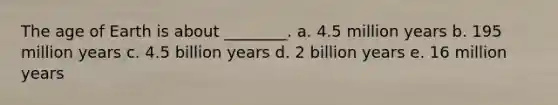 The age of Earth is about ________. a. 4.5 million years b. 195 million years c. 4.5 billion years d. 2 billion years e. 16 million years